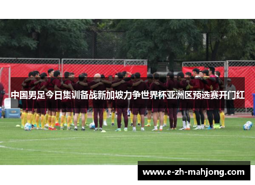 中国男足今日集训备战新加坡力争世界杯亚洲区预选赛开门红 中国男足今日集训备战新加坡力争世界杯亚洲区预选赛开门红
